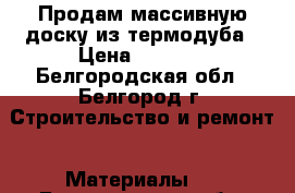 Продам массивную доску из термодуба › Цена ­ 1 990 - Белгородская обл., Белгород г. Строительство и ремонт » Материалы   . Белгородская обл.,Белгород г.